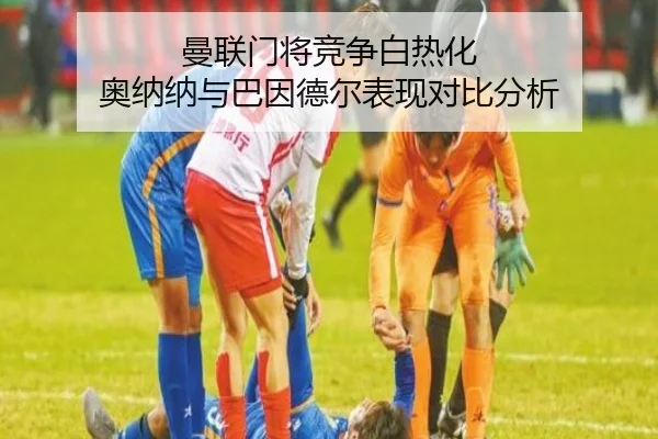曼联门将竞争白热化 奥纳纳与巴因德尔表现对比分析