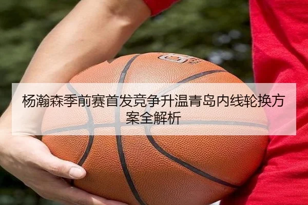 杨瀚森季前赛首发竞争升温青岛内线轮换方案全解析